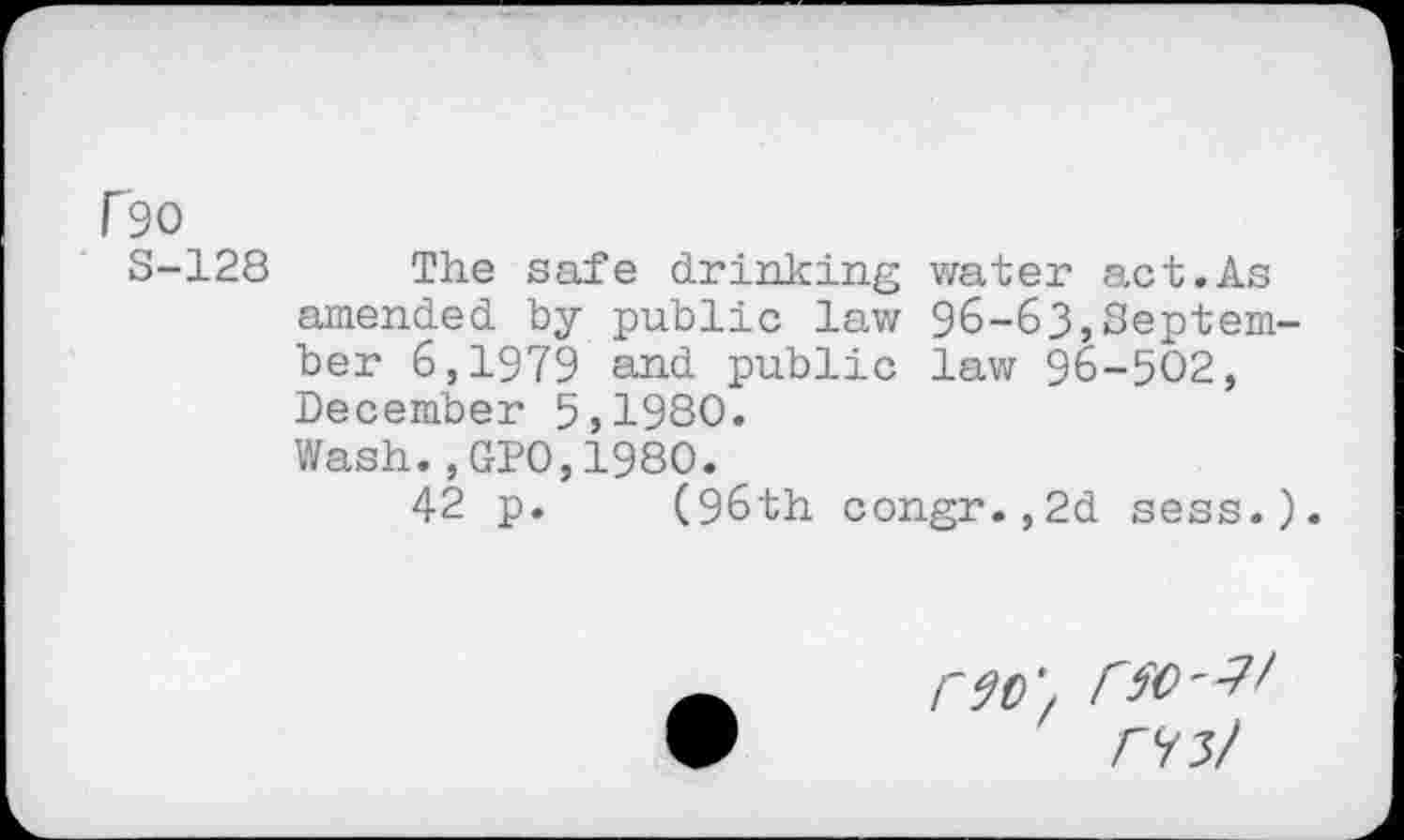 ﻿f90
S-128 The safe drinking water act.As amended by public law 96-63,September 6,1979 and public law 96-502, December 5,1980.
Wash.,GP0,1980.
42 p. (96th congr.,2d sess.).